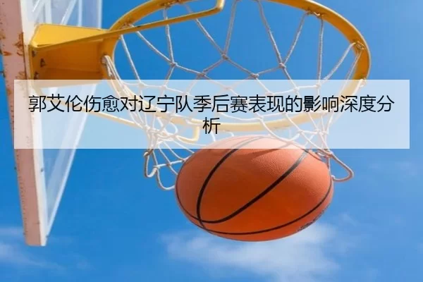 郭艾伦伤愈对辽宁队季后赛表现的影响深度分析