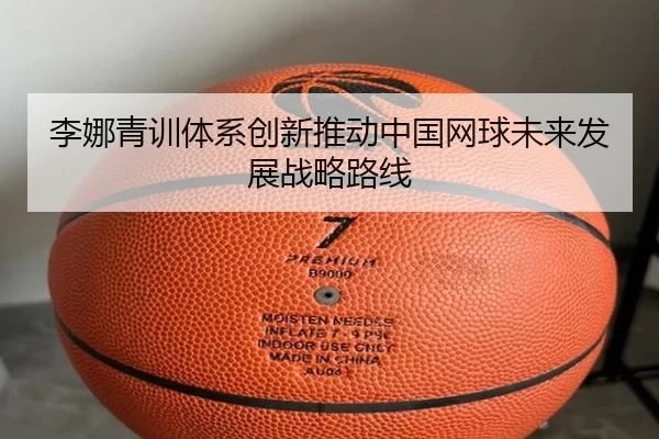 李娜青训体系创新推动中国网球未来发展战略路线