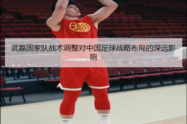 武磊国家队战术调整对中国足球战略布局的深远影响